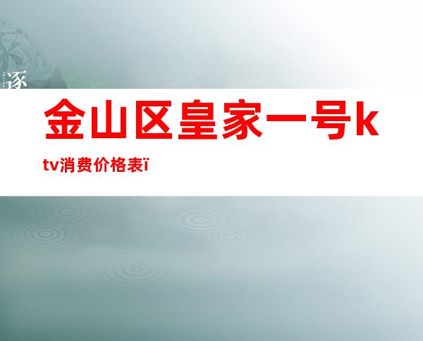金山区皇家一号ktv消费价格表(金山皇家一号会所ktv)