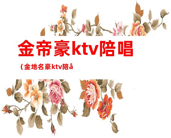 金帝豪ktv陪唱(金地名豪ktv陪唱多少钱)