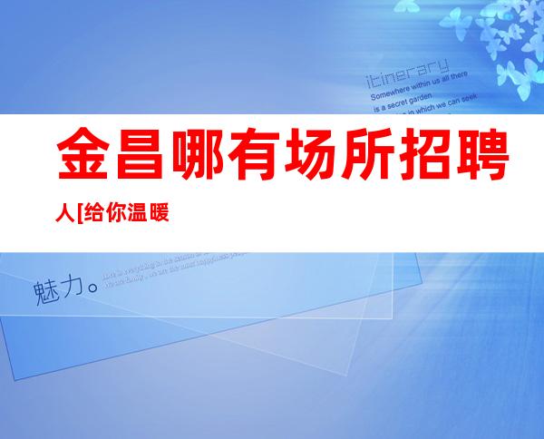 金昌哪有场所招聘人[给你温暖给你爱]靠谱