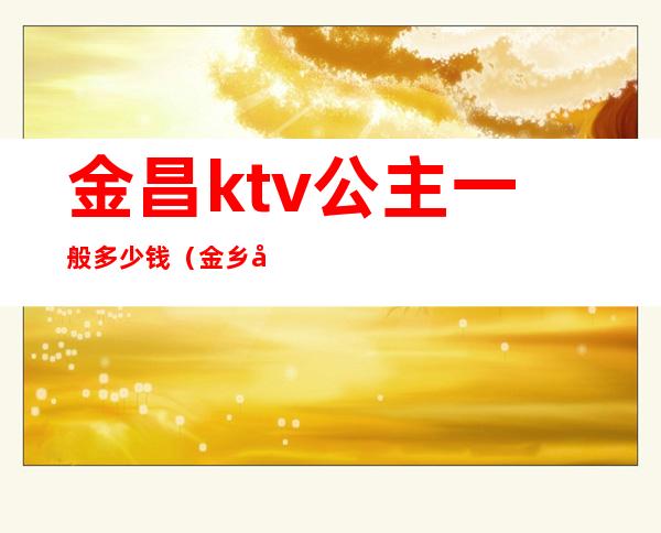 金昌ktv公主一般多少钱(金乡哪个ktv公主好)