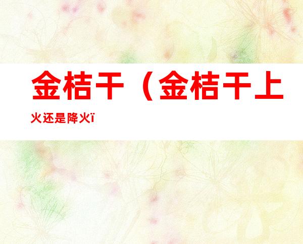 金桔干(金桔干上火还是降火)