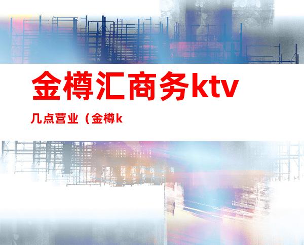 金樽汇商务ktv几点营业(金樽ktv电话)