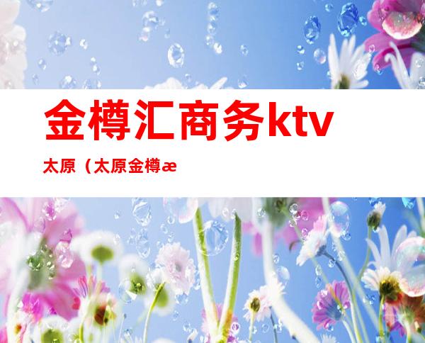 金樽汇商务ktv太原(太原金樽汇娱乐会所电话)