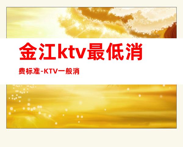 金江ktv最低消费标准-KTV一般消费多少?
