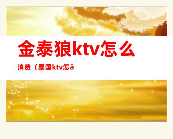 金泰狼ktv怎么消费(泰国ktv怎么消费的)