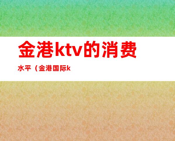 金港ktv的消费水平(金港国际ktv怎么样)