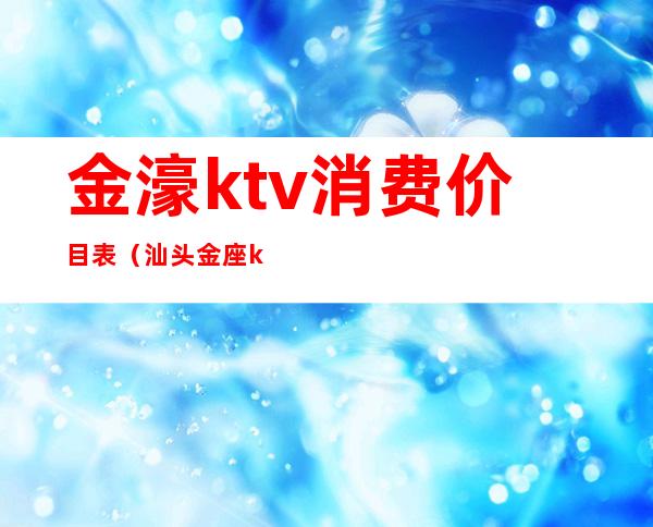 金濠ktv消费价目表(汕头金座ktv怎么消费)