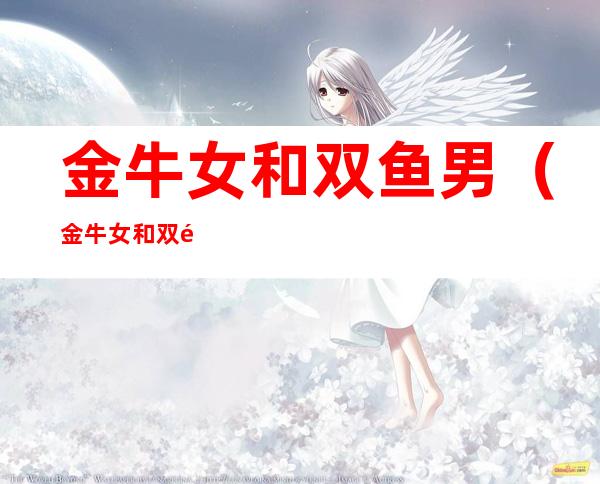 金牛女和双鱼男(金牛女和双鱼男配对指数)