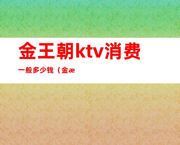 金王朝ktv消费一般多少钱(金歌ktv价格)