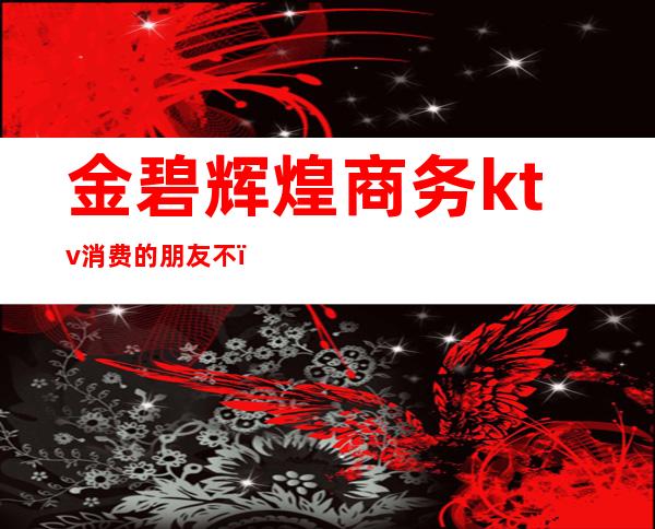 金碧辉煌商务ktv消费的朋友不(铜石金碧辉煌ktv)