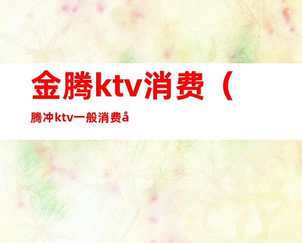 金腾ktv消费（腾冲ktv一般消费多少）