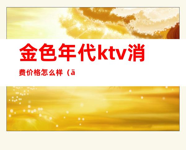 金色年代ktv消费价格怎么样(上海金色年代ktv怎么样)