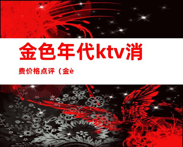 金色年代ktv消费价格点评（金色年代KTV）