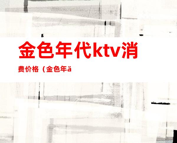 金色年代ktv消费价格(金色年代KTV)