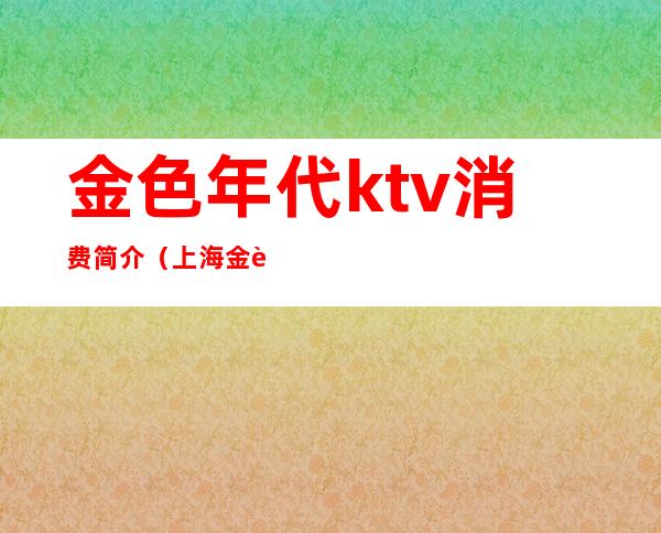 金色年代ktv消费简介(上海金色年代KTV出台价格)