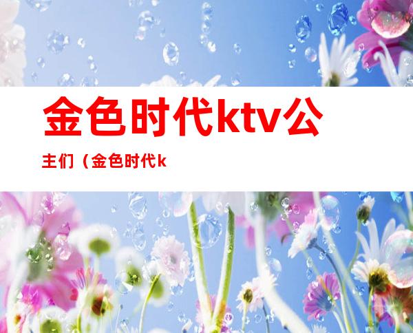 金色时代ktv公主们(金色时代ktv电话号码)