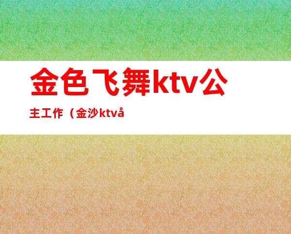 金色飞舞ktv公主工作（金沙ktv公主）