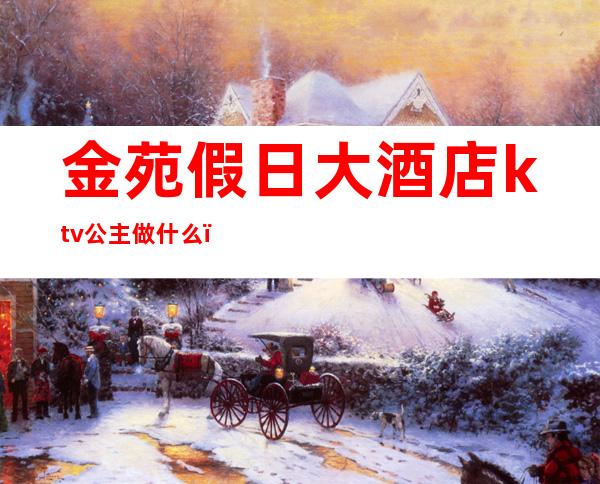 金苑假日大酒店ktv公主做什么(ktv的公主几点上班)