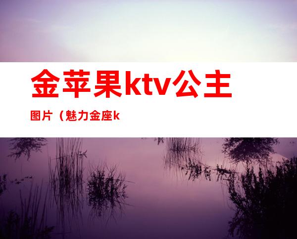 金苹果ktv公主图片(魅力金座ktv公主)