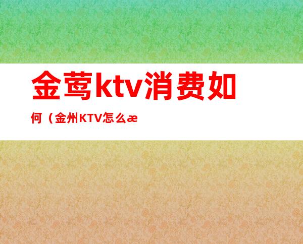 金莺ktv消费如何(金州KTV怎么消费)