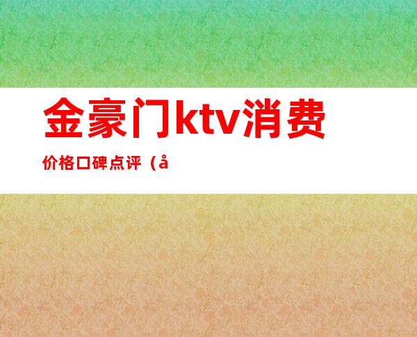 金豪门ktv消费价格口碑点评（北京金万豪ktv几百）