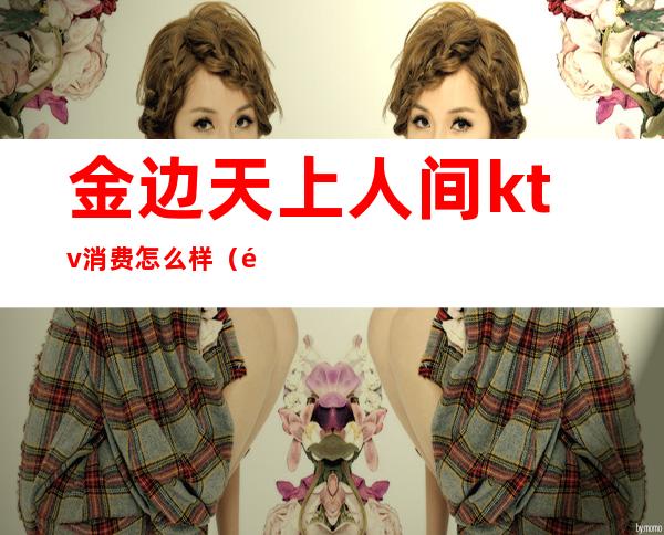 金边天上人间ktv消费怎么样(金边天上人间ktv消费怎么样)