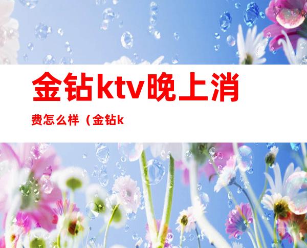 金钻ktv晚上消费怎么样(金钻ktv 几百?)