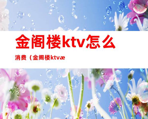 金阁楼ktv怎么消费(金阁楼ktv怎么消费的)