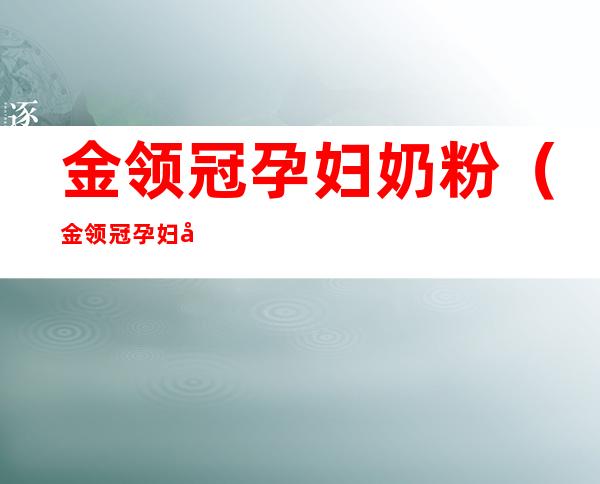 金领冠孕妇奶粉（金领冠孕妇奶粉和飞鹤孕妇奶粉哪个好）