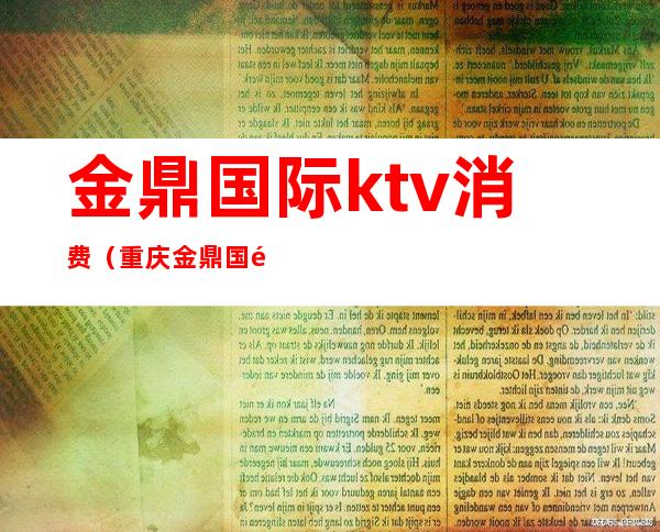金鼎国际ktv消费(重庆金鼎国际商务ktv)