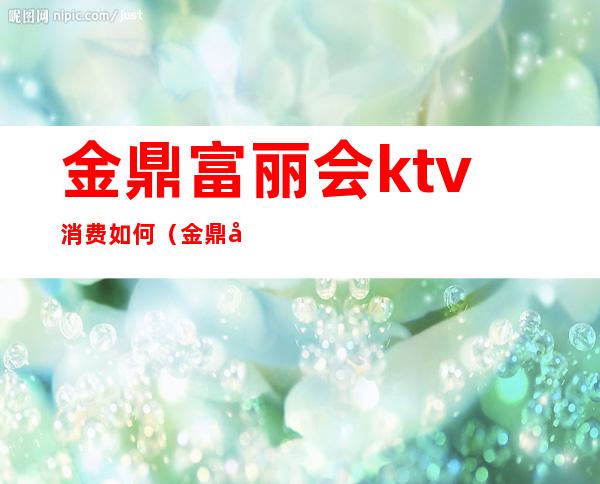 金鼎富丽会ktv消费如何(金鼎商务会所ktv怎么样)