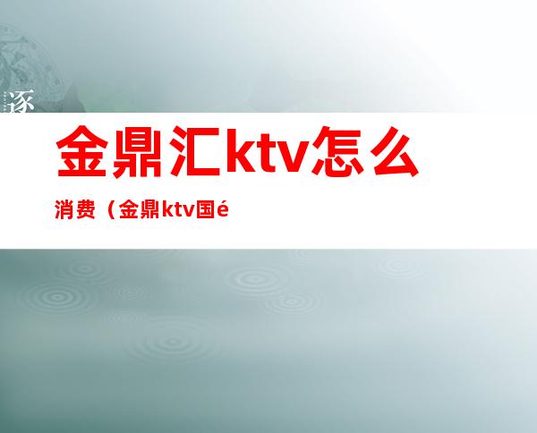 金鼎汇ktv怎么消费(金鼎ktv国际娱乐会所)