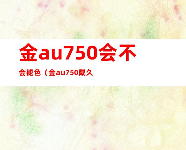 金au750会不会褪色(金au750戴久了会变色吗)