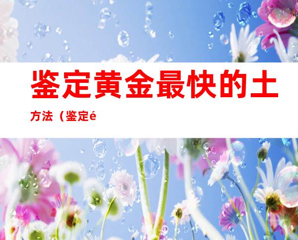 鉴定黄金最快的土方法(鉴定黄金最快的土方法项链)
