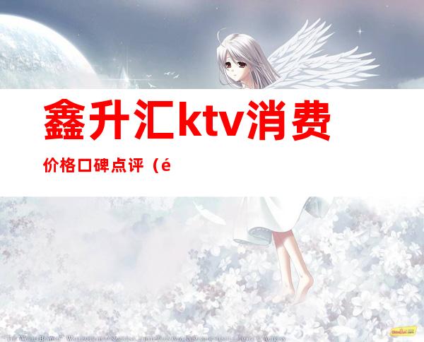 鑫升汇ktv消费价格口碑点评（鑫歌汇KTV怎么样）