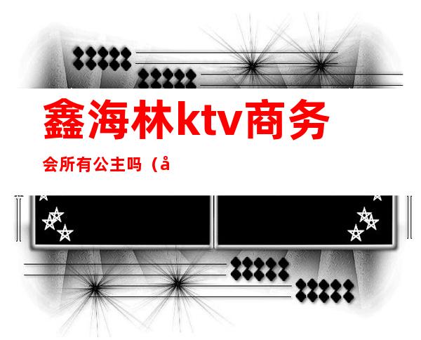 鑫海林ktv商务会所有公主吗(北京鑫海林ktv公主)