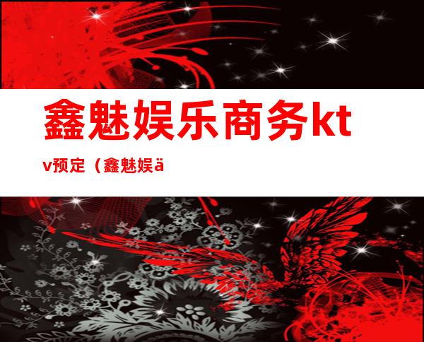 鑫魅娱乐商务ktv预定(鑫魅娱乐商务ktv预定电话)