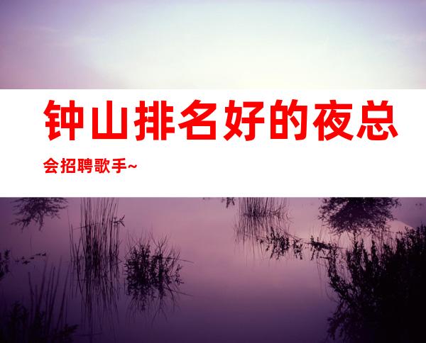 钟山排名好的夜总会招聘歌手~12日工资~快快联系我们吧