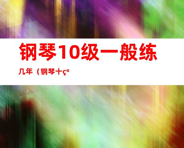 钢琴10级一般练几年(钢琴十级最少学多久)