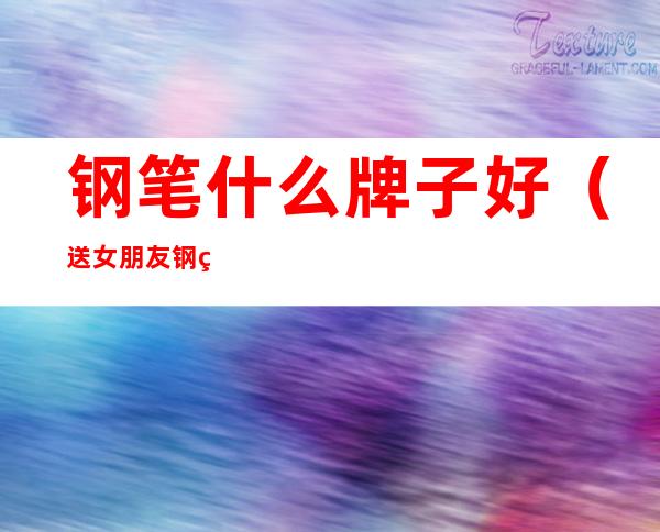 钢笔什么牌子好(送女朋友钢笔什么牌子好)