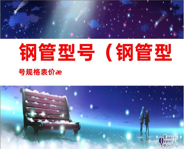 钢管型号（钢管型号规格表价格）