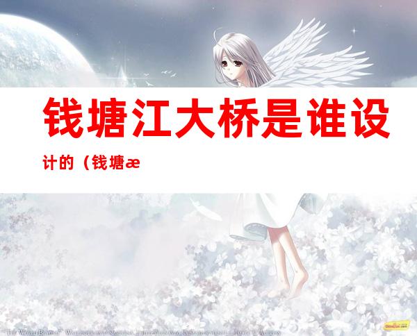 钱塘江大桥是谁设计的(钱塘江大桥是谁设计的中国)