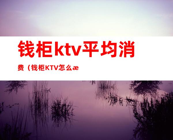 钱柜ktv平均消费(钱柜KTV怎么样)