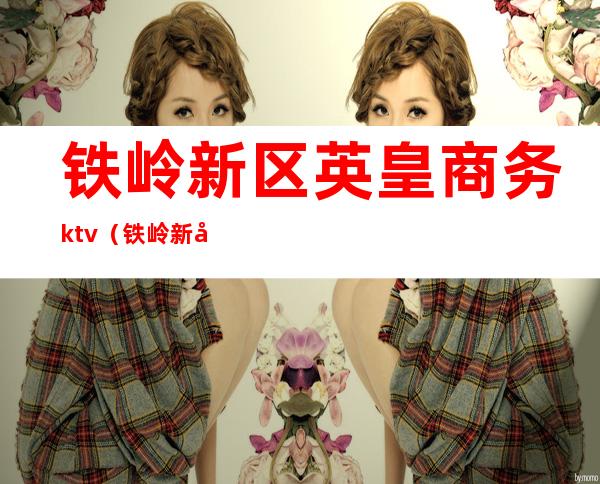 铁岭新区英皇商务ktv（铁岭新区英皇商务ktv营业时间）