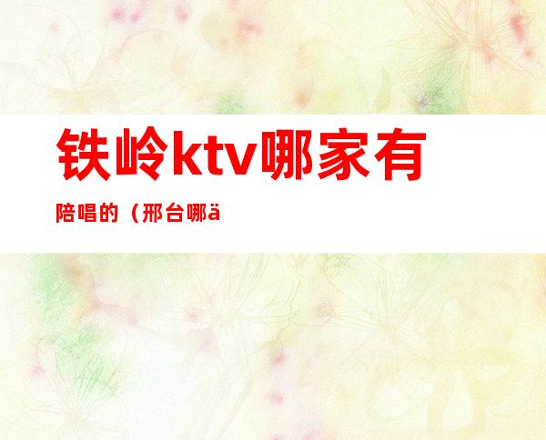 铁岭ktv哪家有陪唱的(邢台哪个ktv有陪唱)