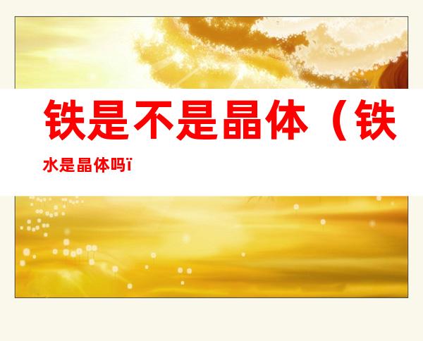 铁是不是晶体(铁水是晶体吗)
