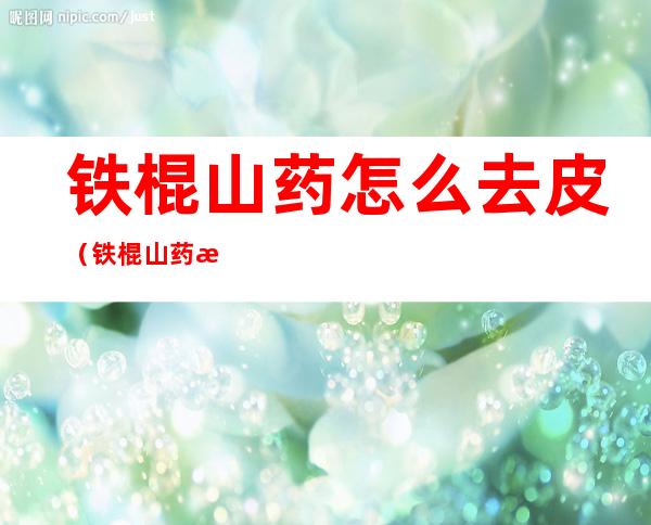 铁棍山药怎么去皮（铁棍山药怎么去皮肤痒）