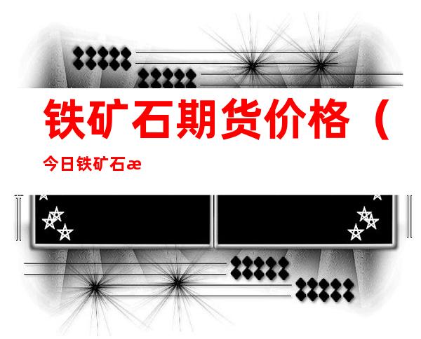 铁矿石期货价格(今日铁矿石期货价格)