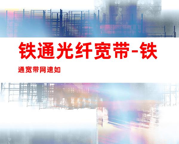 铁通光纤宽带-铁通宽带网速如何