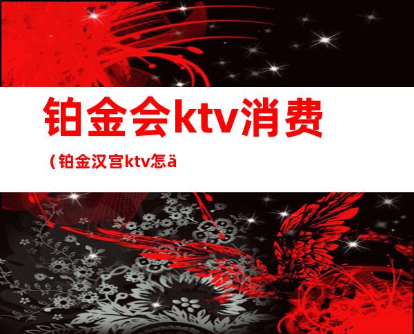 铂金会ktv消费(铂金汉宫ktv怎么样)
